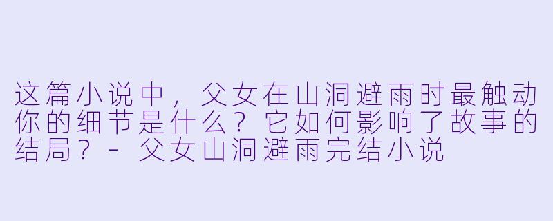 这篇小说中，父女在山洞避雨时最触动你的细节是什么？它如何影响了故事的结局？