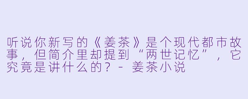 听说你新写的《姜茶》是个现代都市故事,但简介里却提到“两世记忆”,它究竟是讲什么的?-姜茶小说