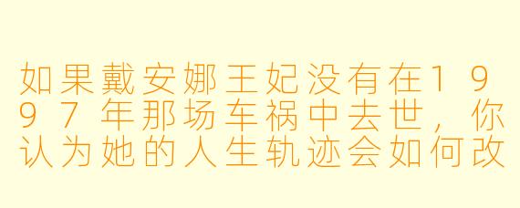 如果戴安娜王妃没有在1997年那场车祸中去世，你认为她的人生轨迹会如何改变？她可能会在哪些领域继续发挥她的影响力？