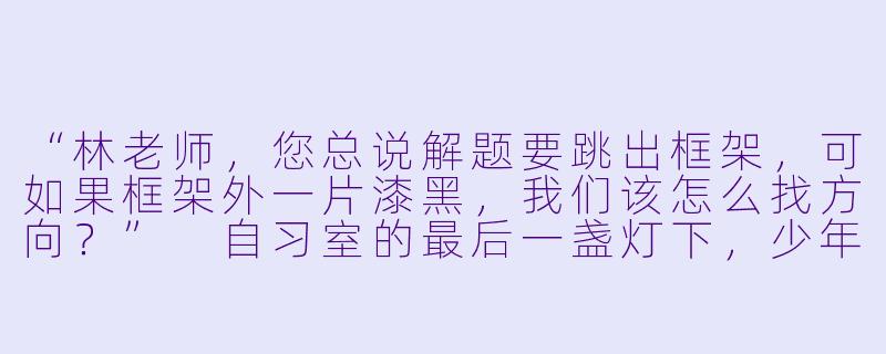 “林老师，您总说解题要跳出框架，可如果框架外一片漆黑，我们该怎么找方向？”
自习室的最后一盏灯下，少年将揉皱的试卷推过桌面，裂痕般的红叉在惨白纸面上格外刺眼。-老师学生小说