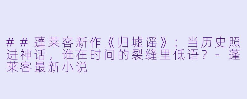 ##蓬莱客新作《归墟谣》：当历史照进神话，谁在时间的裂缝里低语？-蓬莱客最新小说