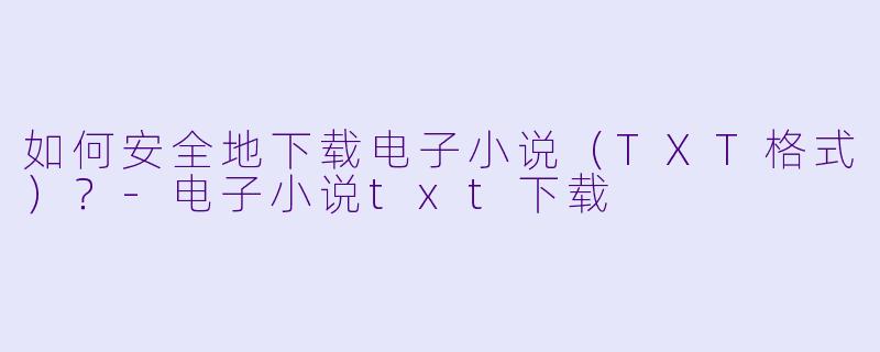如何安全地下载电子小说（TXT格式）？-电子小说txt下载