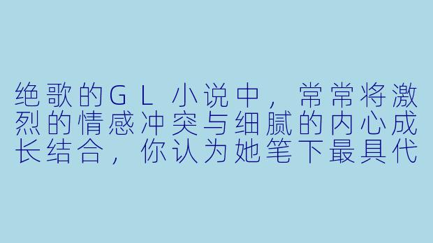 绝歌的GL小说中,常常将激烈的情感冲突与细腻的内心成长结合,你认为她笔下最具代表性的“破镜重圆”或“宿命羁绊”关系是哪一对?她们的故事为何能如此打动读者?-绝歌gl小说
