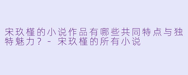 宋玖槿的小说作品有哪些共同特点与独特魅力？
