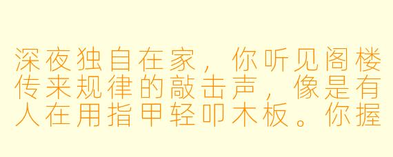 深夜独自在家,你听见阁楼传来规律的敲击声,像是有人在用指甲轻叩木板。你握着手电筒上去查看,发现角落有一个布满灰尘的旧木箱,敲击声正是从里面传出。当你颤抖着掀开箱盖时,里面只有一张泛黄的照片,上面是一个和你长得一模一样的人,正对着镜头微笑。而此刻,敲击声突然停了——因为你身后传来了清晰的呼吸声。这时你会怎么做?