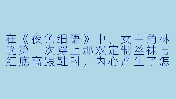 在《夜色细语》中，女主角林晚第一次穿上那双定制丝袜与红底高跟鞋时，内心产生了怎样的微妙变化？这种变化如何象征着她从职场新人到权力掌控者的身份转变？