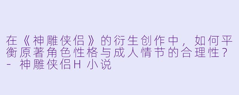 在《神雕侠侣》的衍生创作中，如何平衡原著角色性格与成人情节的合理性？