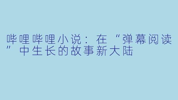 哔哩哔哩小说:在“弹幕阅读”中生长的故事新大陆