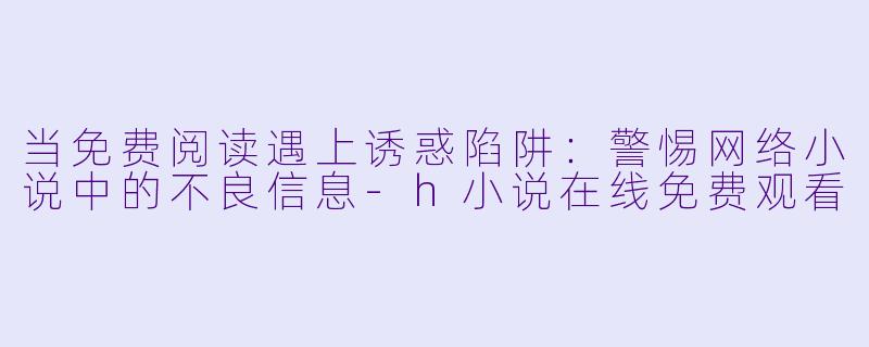 当免费阅读遇上诱惑陷阱：警惕网络小说中的不良信息-h小说在线免费观看