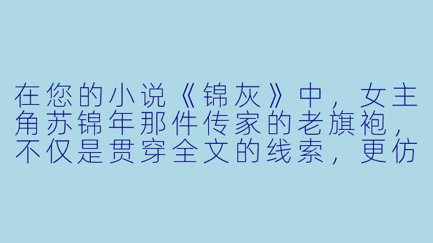 在您的小说《锦灰》中，女主角苏锦年那件传家的老旗袍，不仅是贯穿全文的线索，更仿佛拥有自己的生命。您是如何构思“旗袍”这个核心意象的？它在故事里究竟承载了哪些层面的象征？
