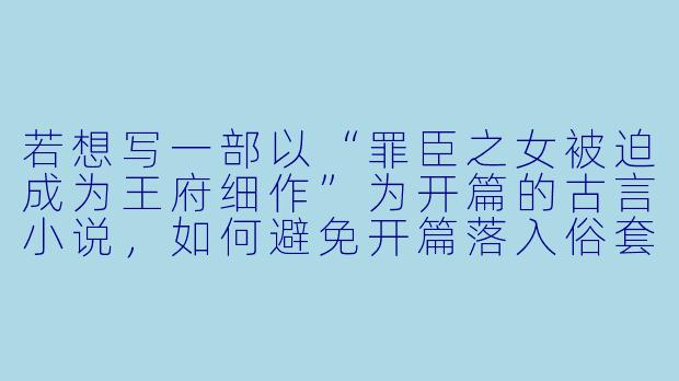 若想写一部以“罪臣之女被迫成为王府细作”为开篇的古言小说，如何避免开篇落入俗套，并快速建立男女主之间独特的情感张力？-h小说古言