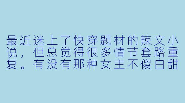 最近迷上了快穿题材的辣文小说，但总觉得很多情节套路重复。有没有那种女主不傻白甜、剧情带感、感情线和世界观都让人眼前一亮的作品推荐？最好能附上一些挑选这类小说的技巧！