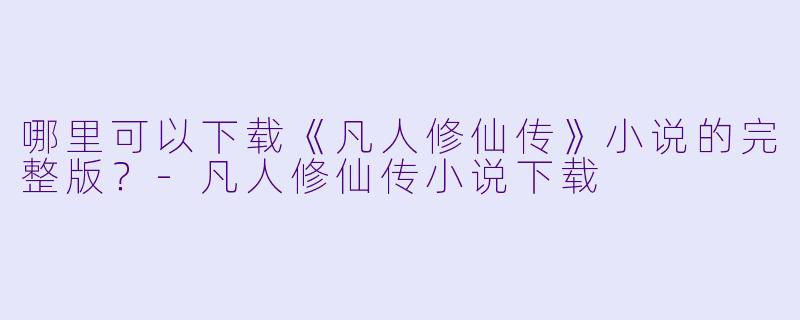 哪里可以下载《凡人修仙传》小说的完整版?-凡人修仙传小说下载