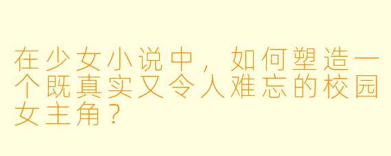 在少女小说中，如何塑造一个既真实又令人难忘的校园女主角？