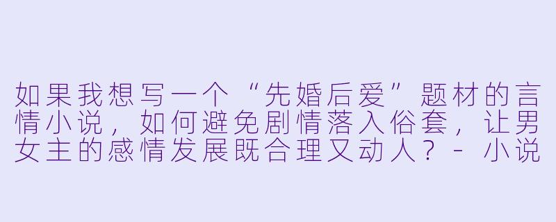 如果我想写一个“先婚后爱”题材的言情小说，如何避免剧情落入俗套，让男女主的感情发展既合理又动人？-小说言情小说