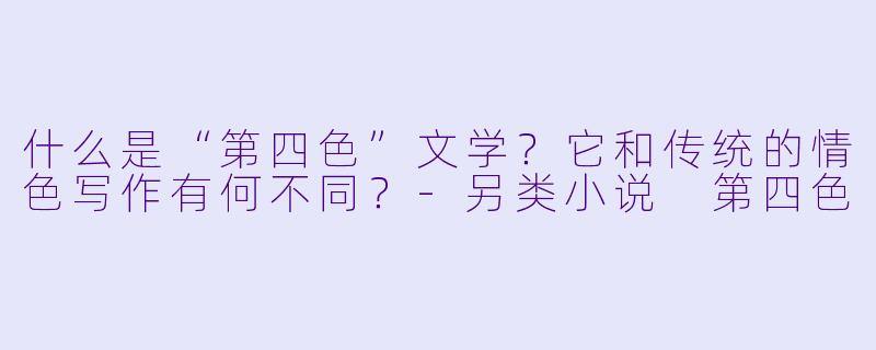 什么是“第四色”文学？它和传统的情色写作有何不同？-另类小说 第四色
