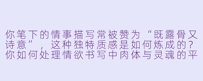 你笔下的情事描写常被赞为“既露骨又诗意”，这种独特质感是如何炼成的？你如何处理情欲书写中肉体与灵魂的平衡？