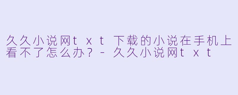 久久小说网txt下载的小说在手机上看不了怎么办？-久久小说网txt