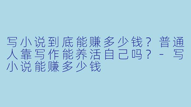 写小说到底能赚多少钱？普通人靠写作能养活自己吗？-写小说能赚多少钱