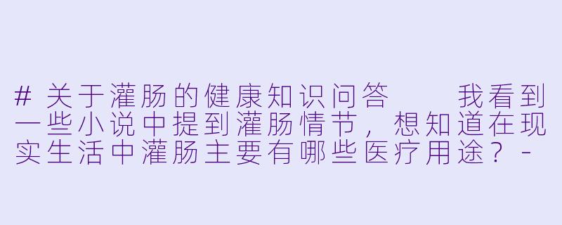 #关于灌肠的健康知识问答

我看到一些小说中提到灌肠情节，想知道在现实生活中灌肠主要有哪些医疗用途？-灌肠h小说