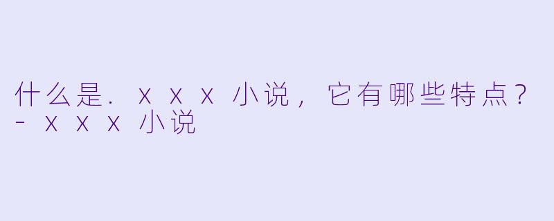 什么是.xxx小说，它有哪些特点？-xxx小说