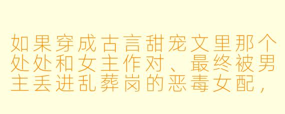 如果穿成古言甜宠文里那个处处和女主作对、最终被男主丢进乱葬岗的恶毒女配，你会怎么做才能活到大结局？