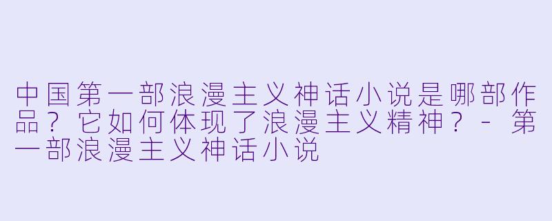 中国第一部浪漫主义神话小说是哪部作品？它如何体现了浪漫主义精神？
