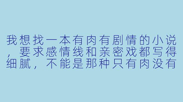 我想找一本有肉有剧情的小说,要求感情线和亲密戏都写得细腻,不能是那种只有肉没有灵魂的工业糖精。古代现代不限,但希望人物塑造立体,剧情有合理冲突和铺垫。请问有推荐吗?