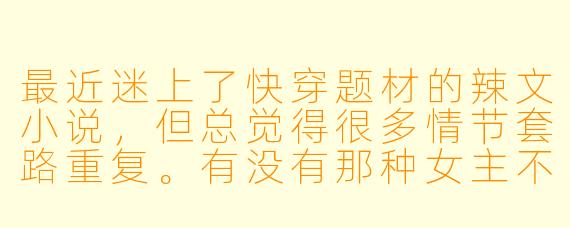 最近迷上了快穿题材的辣文小说，但总觉得很多情节套路重复。有没有那种女主不傻白甜、剧情带感、感情线和世界观都让人眼前一亮的作品推荐？最好能附上一些挑选这类小说的技巧！