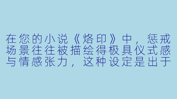 在您的小说《烙印》中，惩戒场景往往被描绘得极具仪式感与情感张力，这种设定是出于何种考量？您如何平衡惩戒行为的严肃性与角色之间复杂的情感流动？
