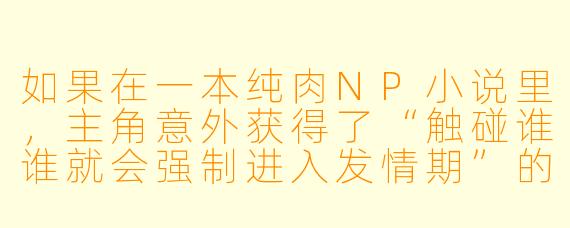 如果在一本纯肉NP小说里,主角意外获得了“触碰谁谁就会强制进入发情期”的能力,但偏偏第一个中招的是前来调查异常事件的冷漠禁欲系执行官,而另外两位恰好是执行官的死对头(一位是风流不羁的宿敌,一位是看似温和却掌控全局的幕后高层),这个能力要如何收场才能既满足NP张力,又让剧情不至于彻底失控?