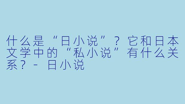 什么是“日小说”？它和日本文学中的“私小说”有什么关系？
