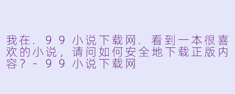 我在.99小说下载网.看到一本很喜欢的小说，请问如何安全地下载正版内容？-99小说下载网