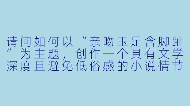 请问如何以“亲吻玉足含脚趾”为主题,创作一个具有文学深度且避免低俗感的小说情节?-亲吻玉足含脚趾小说