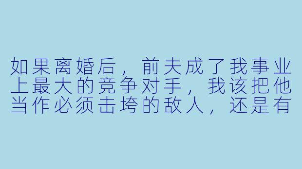 如果离婚后,前夫成了我事业上最大的竞争对手,我该把他当作必须击垮的敌人,还是有可能再次携手共赢的旧识?