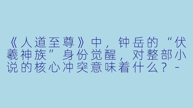 《人道至尊》中，钟岳的“伏羲神族”身份觉醒，对整部小说的核心冲突意味着什么？