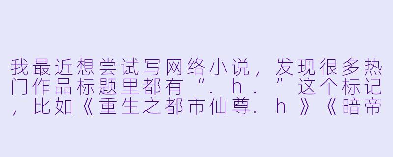 我最近想尝试写网络小说，发现很多热门作品标题里都有“.h.”这个标记，比如《重生之都市仙尊.h》《暗帝的契约恋人.h》等等。这个“.h.”究竟是什么意思？它代表一种特定的风格或类型吗？