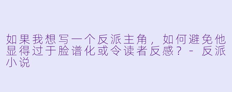 如果我想写一个反派主角，如何避免他显得过于脸谱化或令读者反感？