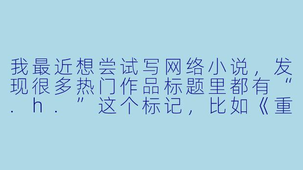 我最近想尝试写网络小说，发现很多热门作品标题里都有“.h.”这个标记，比如《重生之都市仙尊.h》《暗帝的契约恋人.h》等等。这个“.h.”究竟是什么意思？它代表一种特定的风格或类型吗？