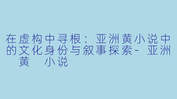 在虚构中寻根：亚洲黄小说中的文化身份与叙事探索-亚洲 黄 小说