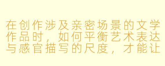 在创作涉及亲密场景的文学作品时，如何平衡艺术表达与感官描写的尺度，才能让情节服务于人物与主题，而非流于浅显的感官刺激？