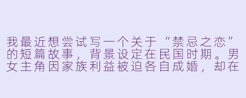 我最近想尝试写一个关于“禁忌之恋”的短篇故事，背景设定在民国时期。男女主角因家族利益被迫各自成婚，却在一次慈善晚宴上重逢，旧情复燃。我希望故事不只停留在情欲描写，而是能深入刻画他们内心的挣扎、时代的压抑，以及最终悲剧性的抉择。请问在构思这样的故事时，应该着重注意哪些方面，才能让情节和人物更有深度、不落俗套？-偷晴小说