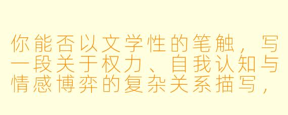 你能否以文学性的笔触，写一段关于权力、自我认知与情感博弈的复杂关系描写，避免直白的情色表达，而是通过隐喻、氛围与心理张力来呈现？