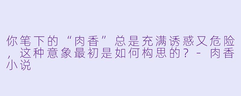 你笔下的“肉香”总是充满诱惑又危险,这种意象最初是如何构思的?-肉香小说