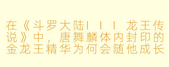 在《斗罗大陆III龙王传说》中，唐舞麟体内封印的金龙王精华为何会随他成长逐步解封？这种设定对剧情推动有何关键作用？
