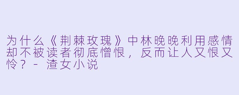 为什么《荆棘玫瑰》中林晚晚利用感情却不被读者彻底憎恨,反而让人又恨又怜?-渣女小说