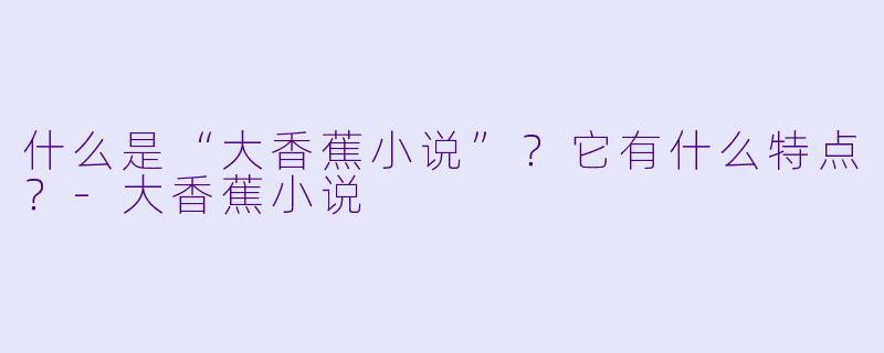 什么是“大香蕉小说”？它有什么特点？-大香蕉小说