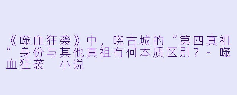 《噬血狂袭》中,晓古城的“第四真祖”身份与其他真祖有何本质区别?-噬血狂袭 小说
