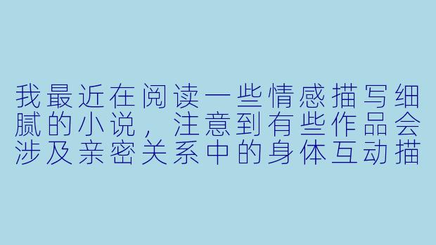 我最近在阅读一些情感描写细腻的小说，注意到有些作品会涉及亲密关系中的身体互动描写，比如触碰、爱抚等。想请教一下，在文学创作中如何把握这类描写的尺度，才能既展现人物关系与情感深度，又避免流于低俗或过度暴露？