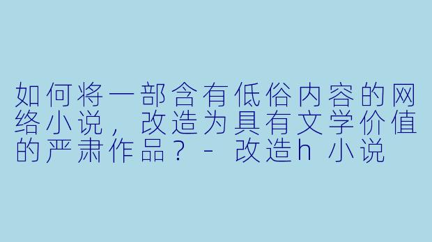 如何将一部含有低俗内容的网络小说,改造为具有文学价值的严肃作品?-改造h小说